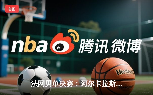 法网男单决赛：阿尔卡拉斯鏖战五盘力克德约科维奇，首夺火枪手杯