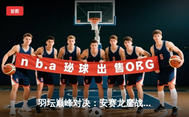 羽坛巅峰对决：安赛龙鏖战三局险胜金廷，丹麦公开赛卫冕之路启程