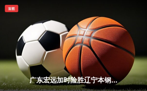 广东宏远加时险胜辽宁本钢，胡明轩关键三分锁定胜局